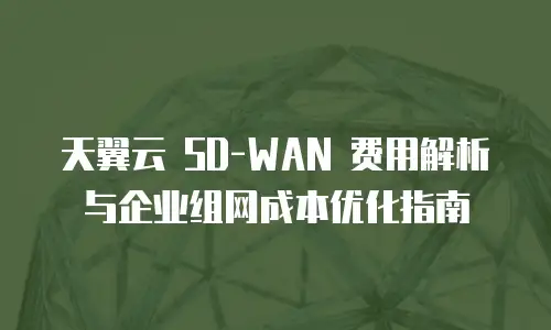 天翼云 SD-WAN 费用解析与企业组网成本优化指南