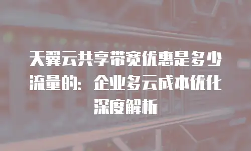 天翼云共享带宽优惠是多少流量的：企业多云成本优化深度解析