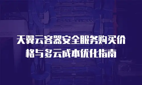 天翼云容器安全服务购买价格与多云成本优化指南