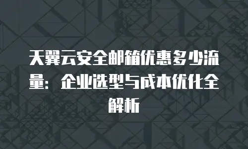 天翼云安全邮箱优惠多少流量：企业选型与成本优化全解析