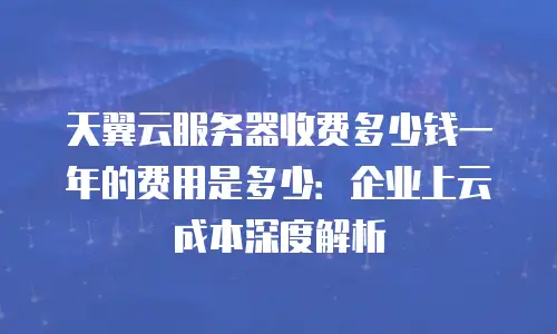 天翼云服务器收费多少钱一年的费用是多少：企业上云成本深度解析