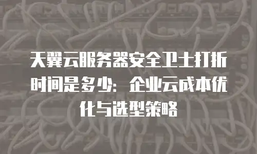 天翼云服务器安全卫士打折时间是多少：企业云成本优化与选型策略