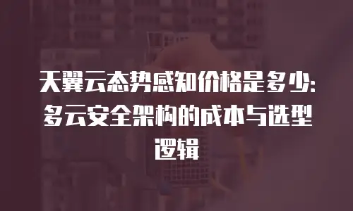 天翼云态势感知价格是多少：多云安全架构的成本与选型逻辑