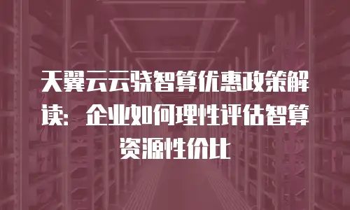 天翼云云骁智算优惠政策解读：企业如何理性评估智算资源性价比