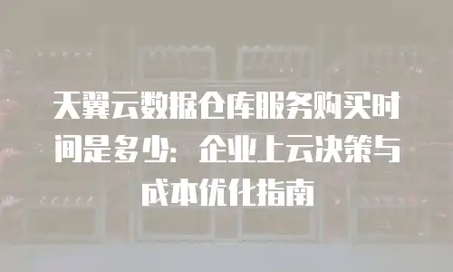 天翼云数据仓库服务购买时间是多少：企业上云决策与成本优化指南