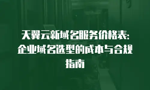 天翼云新域名服务价格表：企业域名选型的成本与合规指南