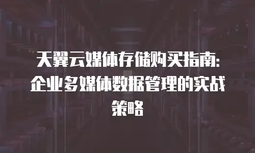 天翼云媒体存储购买指南：企业多媒体数据管理的实战策略