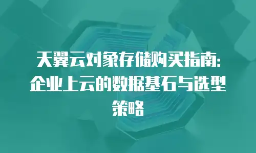 天翼云对象存储购买指南：企业上云的数据基石与选型策略