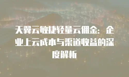 天翼云敏捷轻量云佣金：企业上云成本与渠道收益的深度解析