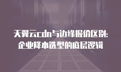 天翼云cdn与边缘报价区别：企业降本选型的底层逻辑