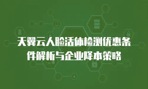 天翼云人脸活体检测优惠条件解析与企业降本策略