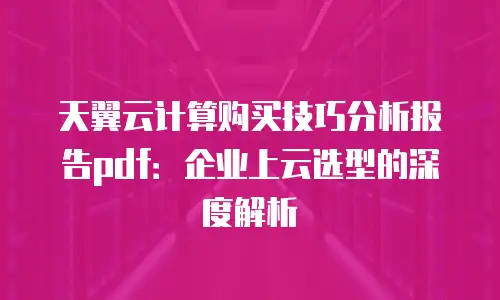 天翼云计算购买技巧分析报告pdf：企业上云选型的深度解析
