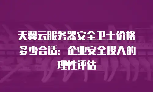 天翼云服务器安全卫士价格多少合适：企业安全投入的理性评估