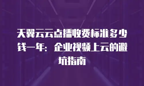天翼云云点播收费标准多少钱一年：企业视频上云的避坑指南