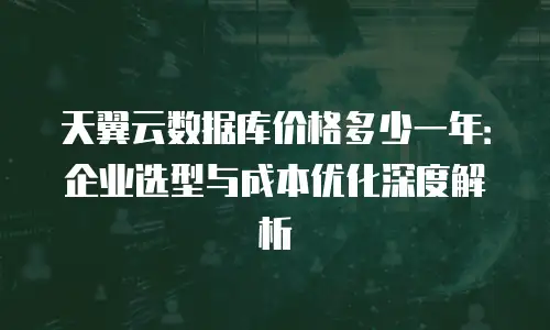 天翼云数据库价格多少一年：企业选型与成本优化深度解析