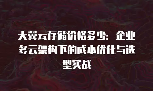 天翼云存储价格多少：企业多云架构下的成本优化与选型实战