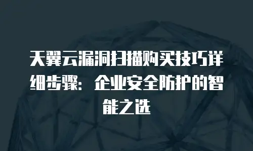 天翼云漏洞扫描购买技巧详细步骤：企业安全防护的智能之选