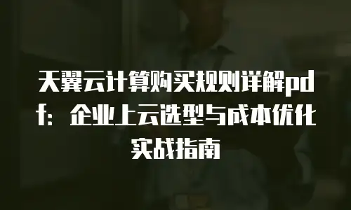 天翼云计算购买规则详解pdf：企业上云选型与成本优化实战指南