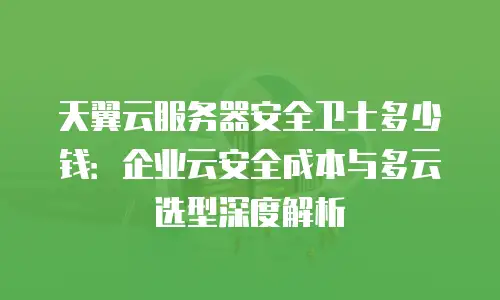 天翼云服务器安全卫士多少钱：企业云安全成本与多云选型深度解析