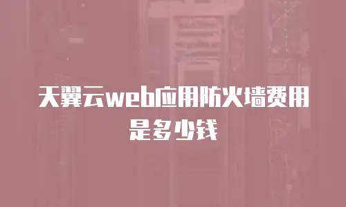 天翼云web应用防火墙费用是多少钱
