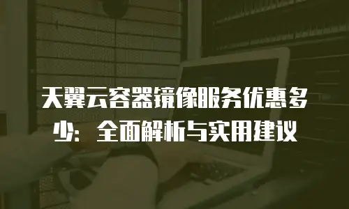 天翼云容器镜像服务优惠多少：全面解析与实用建议