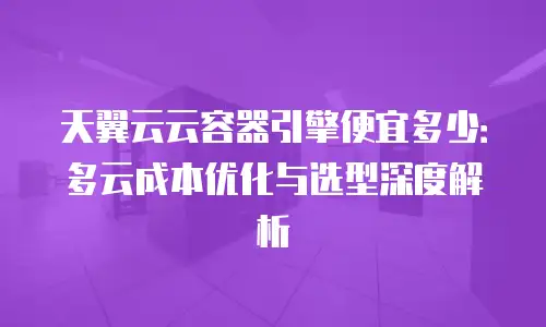 天翼云云容器引擎便宜多少：多云成本优化与选型深度解析