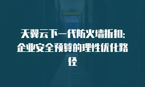 天翼云下一代防火墙折扣：企业安全预算的理性优化路径