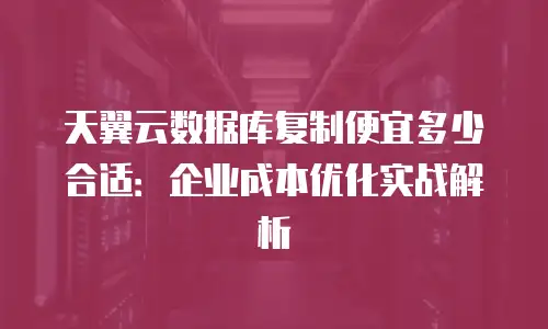 天翼云数据库复制便宜多少合适：企业成本优化实战解析