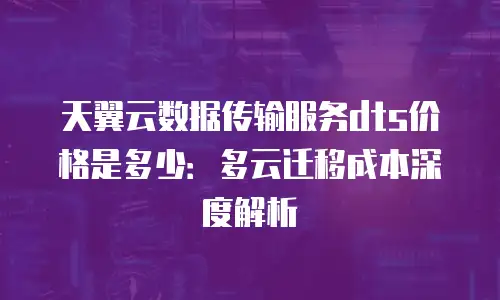 天翼云数据传输服务dts价格是多少：多云迁移成本深度解析
