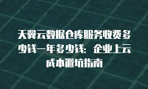 天翼云数据仓库服务收费多少钱一年多少钱：企业上云成本避坑指南