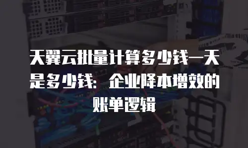 天翼云批量计算多少钱一天是多少钱：企业降本增效的账单逻辑