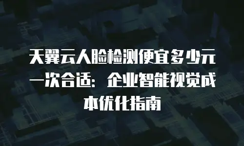 天翼云人脸检测便宜多少元一次合适：企业智能视觉成本优化指南