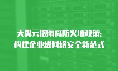 天翼云微隔离防火墙政策：构建企业级网络安全新范式