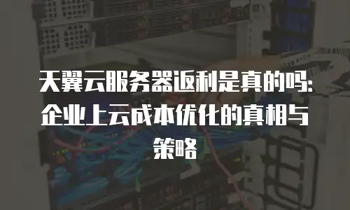 天翼云服务器返利是真的吗：企业上云成本优化的真相与策略