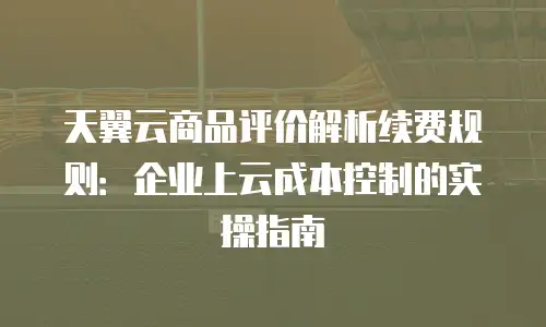 天翼云商品评价解析续费规则：企业上云成本控制的实操指南