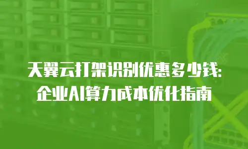 天翼云打架识别优惠多少钱：企业AI算力成本优化指南