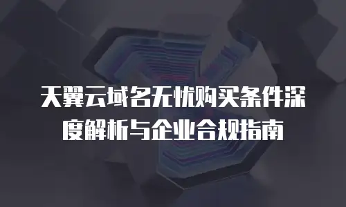 天翼云域名无忧购买条件深度解析与企业合规指南