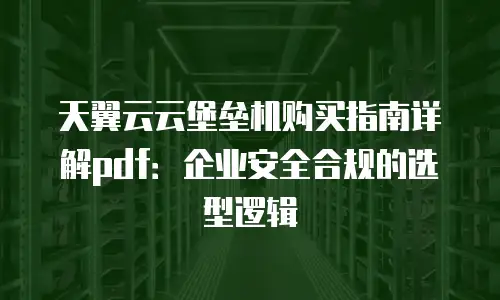 天翼云云堡垒机购买指南详解pdf：企业安全合规的选型逻辑