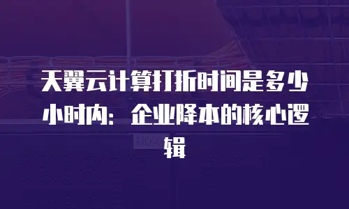 天翼云计算打折时间是多少小时内：企业降本的核心逻辑