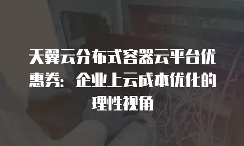 天翼云分布式容器云平台优惠券：企业上云成本优化的理性视角