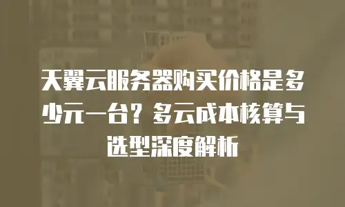 天翼云服务器购买价格是多少元一台？多云成本核算与选型深度解析