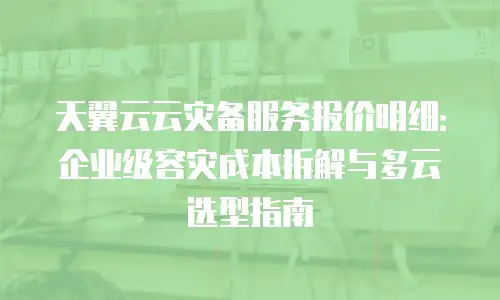 天翼云云灾备服务报价明细：企业级容灾成本拆解与多云选型指南