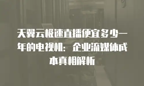 天翼云极速直播便宜多少一年的电视机：企业流媒体成本真相解析