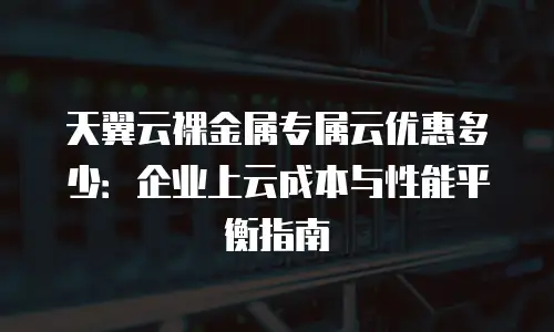 天翼云裸金属专属云优惠多少：企业上云成本与性能平衡指南