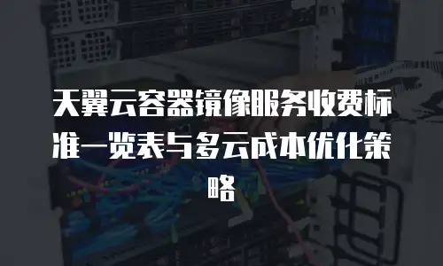 天翼云容器镜像服务收费标准一览表与多云成本优化策略
