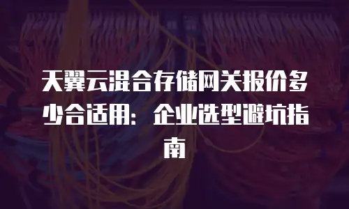 天翼云混合存储网关报价多少合适用：企业选型避坑指南