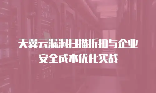 天翼云漏洞扫描折扣与企业安全成本优化实战