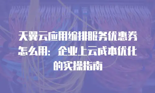 天翼云应用编排服务优惠券怎么用：企业上云成本优化的实操指南