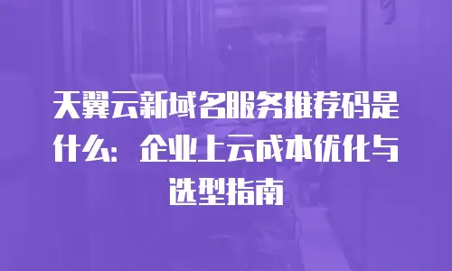 天翼云新域名服务推荐码是什么：企业上云成本优化与选型指南