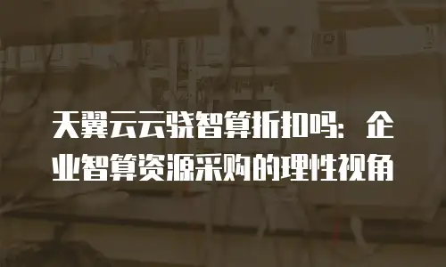 天翼云云骁智算折扣吗：企业智算资源采购的理性视角
